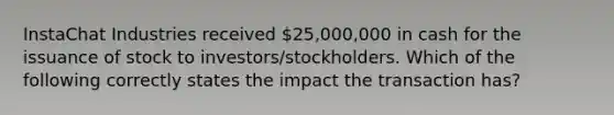 InstaChat Industries received 25,000,000 in cash for the issuance of stock to investors/stockholders. Which of the following correctly states the impact the transaction has?