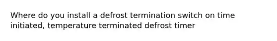 Where do you install a defrost termination switch on time initiated, temperature terminated defrost timer