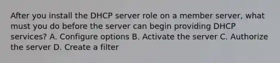 After you install the DHCP server role on a member server, what must you do before the server can begin providing DHCP services? A. Configure options B. Activate the server C. Authorize the server D. Create a filter