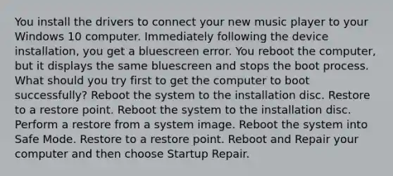 You install the drivers to connect your new music player to your Windows 10 computer. Immediately following the device installation, you get a bluescreen error. You reboot the computer, but it displays the same bluescreen and stops the boot process. What should you try first to get the computer to boot successfully? Reboot the system to the installation disc. Restore to a restore point. Reboot the system to the installation disc. Perform a restore from a system image. Reboot the system into Safe Mode. Restore to a restore point. Reboot and Repair your computer and then choose Startup Repair.