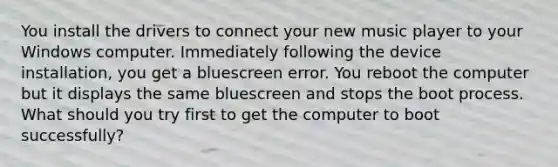 You install the drivers to connect your new music player to your Windows computer. Immediately following the device installation, you get a bluescreen error. You reboot the computer but it displays the same bluescreen and stops the boot process. What should you try first to get the computer to boot successfully?