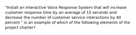 "Install an Interactive Voice Response System that will increase customer response time by an average of 15 seconds and decrease the number of customer service interactions by 40 percent " is an example of which of the following elements of the project charter?