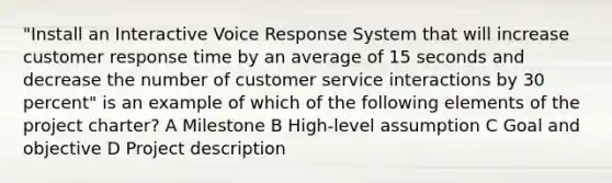 "Install an Interactive Voice Response System that will increase customer response time by an average of 15 seconds and decrease the number of customer service interactions by 30 percent" is an example of which of the following elements of the project charter? A Milestone B High-level assumption C Goal and objective D Project description