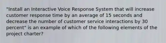 "Install an Interactive Voice Response System that will increase customer response time by an average of 15 seconds and decrease the number of customer service interactions by 30 percent" is an example of which of the following elements of the project charter?