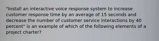 "Install an interactive voice response system to increase customer response time by an average of 15 seconds and decrease the number of customer service interactions by 40 percent" is an example of which of the following elements of a project charter?