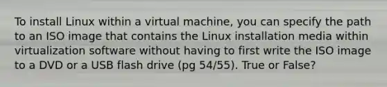 To install Linux within a virtual machine, you can specify the path to an ISO image that contains the Linux installation media within virtualization software without having to first write the ISO image to a DVD or a USB flash drive (pg 54/55). True or False?