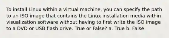 To install Linux within a virtual machine, you can specify the path to an ISO image that contains the Linux installation media within visualization software without having to first write the ISO image to a DVD or USB flash drive. True or False? a. True b. False