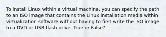 To install Linux within a virtual machine, you can specify the path to an ISO image that contains the Linux installation media within virtualization software without having to first write the ISO image to a DVD or USB flash drive. True or False?