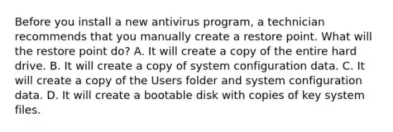 Before you install a new antivirus program, a technician recommends that you manually create a restore point. What will the restore point do? A. It will create a copy of the entire hard drive. B. It will create a copy of system configuration data. C. It will create a copy of the Users folder and system configuration data. D. It will create a bootable disk with copies of key system files.