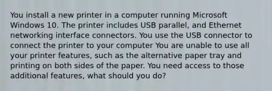 You install a new printer in a computer running Microsoft Windows 10. The printer includes USB parallel, and Ethernet networking interface connectors. You use the USB connector to connect the printer to your computer You are unable to use all your printer features, such as the alternative paper tray and printing on both sides of the paper. You need access to those additional features, what should you do?