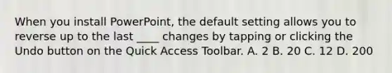 When you install PowerPoint, the default setting allows you to reverse up to the last ____ changes by tapping or clicking the Undo button on the Quick Access Toolbar. A. 2 B. 20 C. 12 D. 200