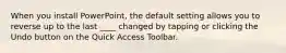 When you install PowerPoint, the default setting allows you to reverse up to the last ____ changed by tapping or clicking the Undo button on the Quick Access Toolbar.