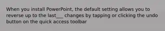 When you install PowerPoint, the default setting allows you to reverse up to the last___ changes by tapping or clicking the undo button on the quick access toolbar