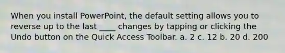 When you install PowerPoint, the default setting allows you to reverse up to the last ____ changes by tapping or clicking the Undo button on the Quick Access Toolbar. a. 2 c. 12 b. 20 d. 200