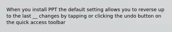 When you install PPT the default setting allows you to reverse up to the last __ changes by tapping or clicking the undo button on the quick access toolbar