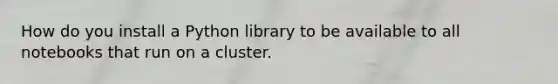 How do you install a Python library to be available to all notebooks that run on a cluster.