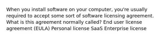 When you install software on your computer, you're usually required to accept some sort of software licensing agreement. What is this agreement normally called? End user license agreement (EULA) Personal license SaaS Enterprise license