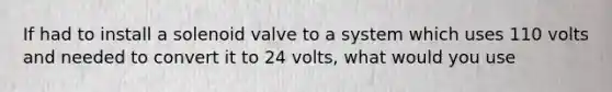 If had to install a solenoid valve to a system which uses 110 volts and needed to convert it to 24 volts, what would you use