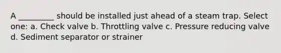 A _________ should be installed just ahead of a steam trap. Select one: a. Check valve b. Throttling valve c. Pressure reducing valve d. Sediment separator or strainer