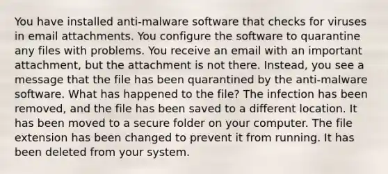 You have installed anti-malware software that checks for viruses in email attachments. You configure the software to quarantine any files with problems. You receive an email with an important attachment, but the attachment is not there. Instead, you see a message that the file has been quarantined by the anti-malware software. What has happened to the file? The infection has been removed, and the file has been saved to a different location. It has been moved to a secure folder on your computer. The file extension has been changed to prevent it from running. It has been deleted from your system.