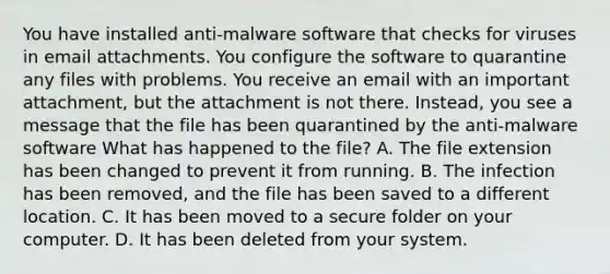 You have installed anti-malware software that checks for viruses in email attachments. You configure the software to quarantine any files with problems. You receive an email with an important attachment, but the attachment is not there. Instead, you see a message that the file has been quarantined by the anti-malware software What has happened to the file? A. The file extension has been changed to prevent it from running. B. The infection has been removed, and the file has been saved to a different location. C. It has been moved to a secure folder on your computer. D. It has been deleted from your system.