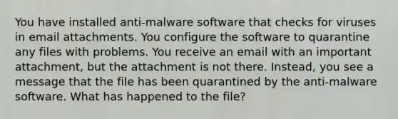 You have installed anti-malware software that checks for viruses in email attachments. You configure the software to quarantine any files with problems. You receive an email with an important attachment, but the attachment is not there. Instead, you see a message that the file has been quarantined by the anti-malware software. What has happened to the file?