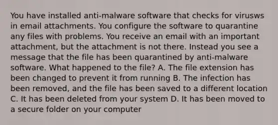 You have installed anti-malware software that checks for virusws in email attachments. You configure the software to quarantine any files with problems. You receive an email with an important attachment, but the attachment is not there. Instead you see a message that the file has been quarantined by anti-malware software. What happened to the file? A. The file extension has been changed to prevent it from running B. The infection has been removed, and the file has been saved to a different location C. It has been deleted from your system D. It has been moved to a secure folder on your computer