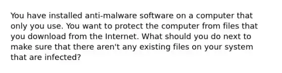 You have installed anti-malware software on a computer that only you use. You want to protect the computer from files that you download from the Internet. What should you do next to make sure that there aren't any existing files on your system that are infected?