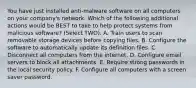 You have just installed anti-malware software on all computers on your company's network. Which of the following additional actions would be BEST to take to help protect systems from malicious software? (Select TWO). A. Train users to scan removable storage devices before copying files. B. Configure the software to automatically update its definition files. C. Disconnect all computers from the internet. D. Configure email servers to block all attachments. E. Require strong passwords in the local security policy. F. Configure all computers with a screen saver password.