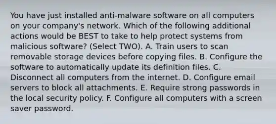 You have just installed anti-malware software on all computers on your company's network. Which of the following additional actions would be BEST to take to help protect systems from malicious software? (Select TWO). A. Train users to scan removable storage devices before copying files. B. Configure the software to automatically update its definition files. C. Disconnect all computers from the internet. D. Configure email servers to block all attachments. E. Require strong passwords in the local security policy. F. Configure all computers with a screen saver password.