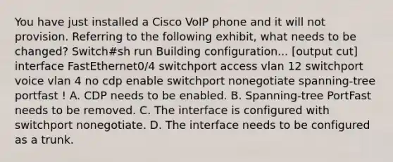 You have just installed a Cisco VoIP phone and it will not provision. Referring to the following exhibit, what needs to be changed? Switch#sh run Building configuration... [output cut] interface FastEthernet0/4 switchport access vlan 12 switchport voice vlan 4 no cdp enable switchport nonegotiate spanning-tree portfast ! A. CDP needs to be enabled. B. Spanning-tree PortFast needs to be removed. C. The interface is configured with switchport nonegotiate. D. The interface needs to be configured as a trunk.