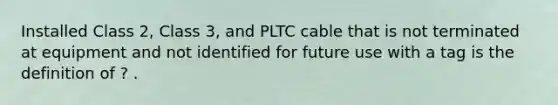 Installed Class 2, Class 3, and PLTC cable that is not terminated at equipment and not identified for future use with a tag is the definition of ? .