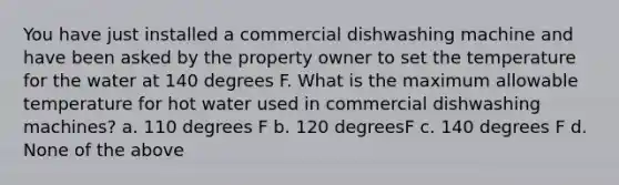 You have just installed a commercial dishwashing machine and have been asked by the property owner to set the temperature for the water at 140 degrees F. What is the maximum allowable temperature for hot water used in commercial dishwashing machines? a. 110 degrees F b. 120 degreesF c. 140 degrees F d. None of the above