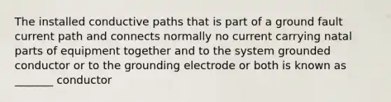 The installed conductive paths that is part of a ground fault current path and connects normally no current carrying natal parts of equipment together and to the system grounded conductor or to the grounding electrode or both is known as _______ conductor