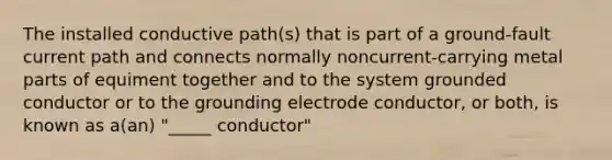 The installed conductive path(s) that is part of a ground-fault current path and connects normally noncurrent-carrying metal parts of equiment together and to the system grounded conductor or to the grounding electrode conductor, or both, is known as a(an) "_____ conductor"