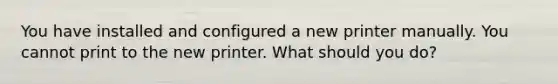 You have installed and configured a new printer manually. You cannot print to the new printer. What should you do?