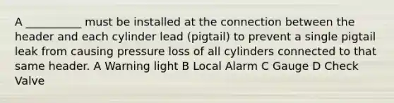 A __________ must be installed at the connection between the header and each cylinder lead (pigtail) to prevent a single pigtail leak from causing pressure loss of all cylinders connected to that same header. A Warning light B Local Alarm C Gauge D Check Valve