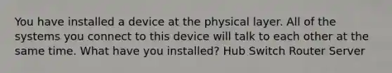 You have installed a device at the physical layer. All of the systems you connect to this device will talk to each other at the same time. What have you installed? Hub Switch Router Server