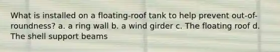 What is installed on a floating-roof tank to help prevent out-of-roundness? a. a ring wall b. a wind girder c. The floating roof d. The shell support beams