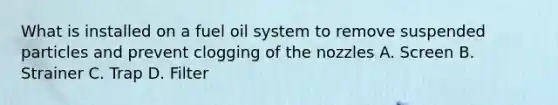 What is installed on a fuel oil system to remove suspended particles and prevent clogging of the nozzles A. Screen B. Strainer C. Trap D. Filter