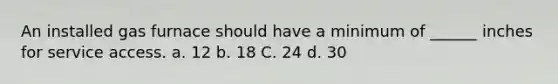 An installed gas furnace should have a minimum of ______ inches for service access. a. 12 b. 18 C. 24 d. 30