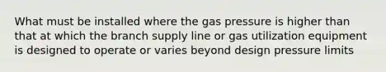 What must be installed where the gas pressure is higher than that at which the branch supply line or gas utilization equipment is designed to operate or varies beyond design pressure limits