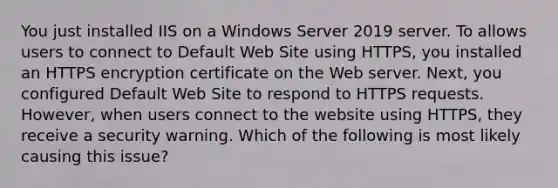 You just installed IIS on a Windows Server 2019 server. To allows users to connect to Default Web Site using HTTPS, you installed an HTTPS encryption certificate on the Web server. Next, you configured Default Web Site to respond to HTTPS requests. However, when users connect to the website using HTTPS, they receive a security warning. Which of the following is most likely causing this issue?