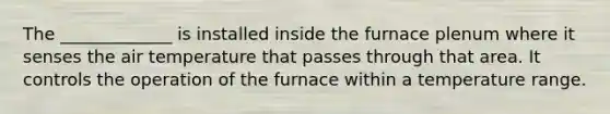 The _____________ is installed inside the furnace plenum where it senses the air temperature that passes through that area. It controls the operation of the furnace within a temperature range.