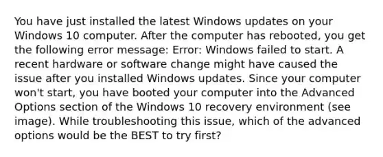 You have just installed the latest Windows updates on your Windows 10 computer. After the computer has rebooted, you get the following error message: Error: Windows failed to start. A recent hardware or software change might have caused the issue after you installed Windows updates. Since your computer won't start, you have booted your computer into the Advanced Options section of the Windows 10 recovery environment (see image). While troubleshooting this issue, which of the advanced options would be the BEST to try first?