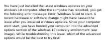 You have just installed the latest windows updates on your windows 10 computer. After the computer has rebooted, you get the following error message: Error: Windows failed to start. A recent hardware or software change might have caused the issue after you installed windows updates. Since your computer wont start, you have booted your computer into the advanced options section of the windows 10 recovery environment (see image). While troubleshooting this issue, which of the advanced options would be the best to try first?