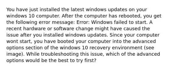 You have just installed the latest windows updates on your windows 10 computer. After the computer has rebooted, you get the following error message: Error: Windows failed to start. A recent hardware or software change might have caused the issue after you installed windows updates. Since your computer wont start, you have booted your computer into the advanced options section of the windows 10 recovery environment (see image). While troubleshooting this issue, which of the advanced options would be the best to try first?