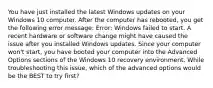 You have just installed the latest Windows updates on your Windows 10 computer. After the computer has rebooted, you get the following error message: Error: Windows failed to start. A recent hardware or software change might have caused the issue after you installed Windows updates. Since your computer won't start, you have booted your computer into the Advanced Options sections of the Windows 10 recovery environment. While troubleshooting this issue, which of the advanced options would be the BEST to try first?