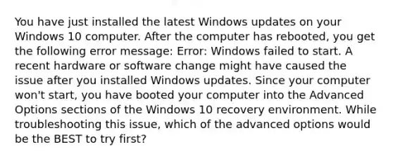 You have just installed the latest Windows updates on your Windows 10 computer. After the computer has rebooted, you get the following error message: Error: Windows failed to start. A recent hardware or software change might have caused the issue after you installed Windows updates. Since your computer won't start, you have booted your computer into the Advanced Options sections of the Windows 10 recovery environment. While troubleshooting this issue, which of the advanced options would be the BEST to try first?