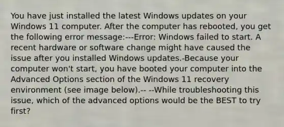 You have just installed the latest Windows updates on your Windows 11 computer. After the computer has rebooted, you get the following error message:---Error: Windows failed to start. A recent hardware or software change might have caused the issue after you installed Windows updates.-Because your computer won't start, you have booted your computer into the Advanced Options section of the Windows 11 recovery environment (see image below).-- --While troubleshooting this issue, which of the advanced options would be the BEST to try first?